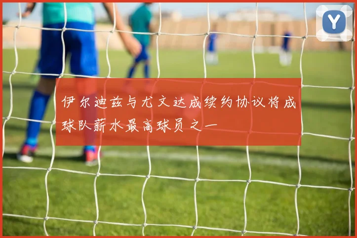 伊尔迪兹与尤文达成续约协议将成球队薪水最高球员之一