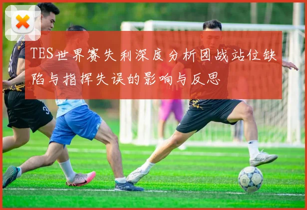 TES世界赛失利深度分析团战站位缺陷与指挥失误的影响与反思