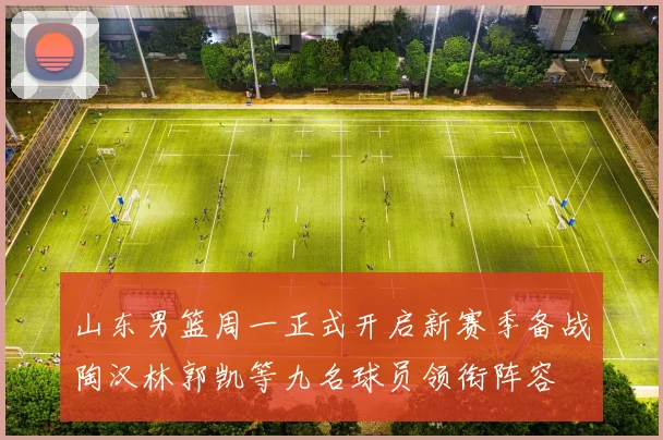 山东男篮周一正式开启新赛季备战陶汉林郭凯等九名球员领衔阵容