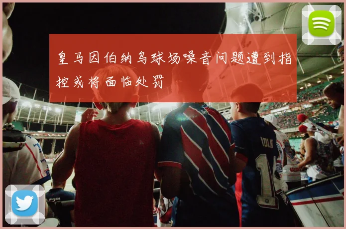 皇马因伯纳乌球场噪音问题遭到指控或将面临处罚
