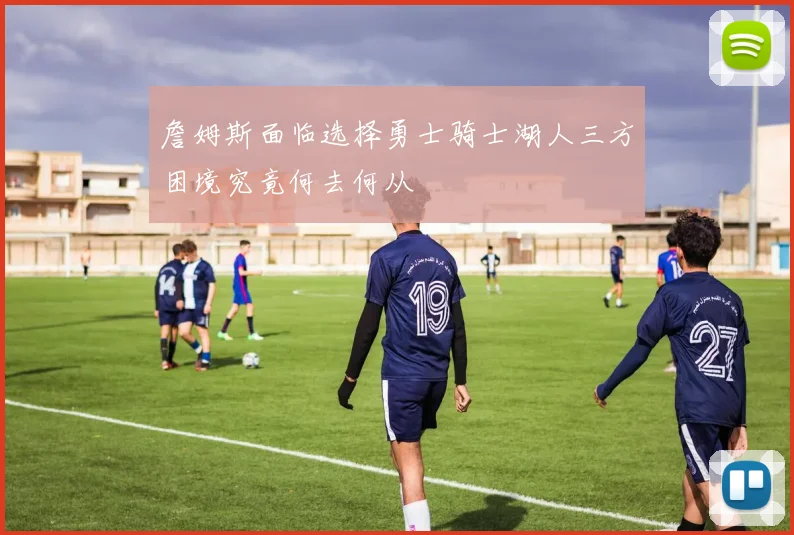 詹姆斯面临选择勇士骑士湖人三方困境究竟何去何从