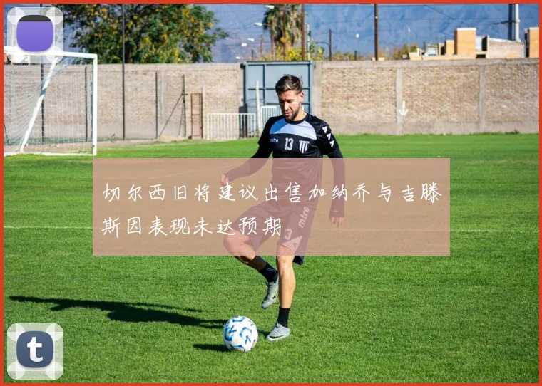 切尔西旧将建议出售加纳乔与吉滕斯因表现未达预期