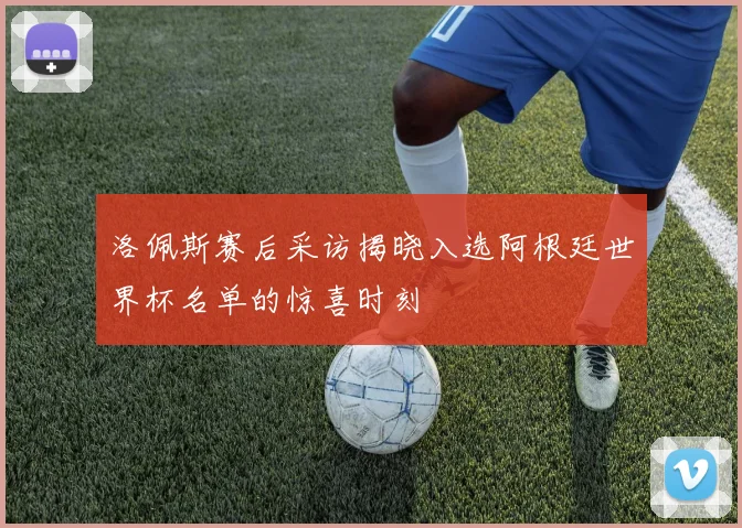 洛佩斯赛后采访揭晓入选阿根廷世界杯名单的惊喜时刻