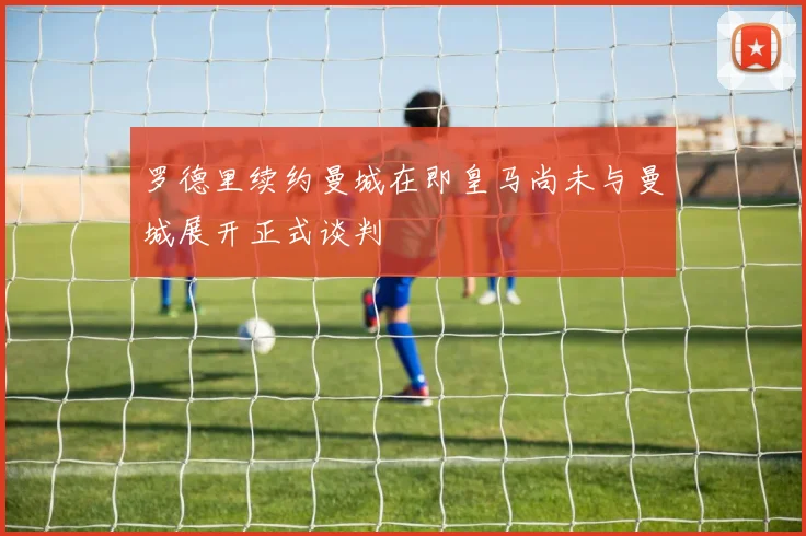 罗德里续约曼城在即皇马尚未与曼城展开正式谈判