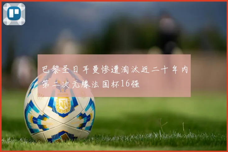 巴黎圣日耳曼惨遭淘汰近二十年内第二次无缘法国杯16强