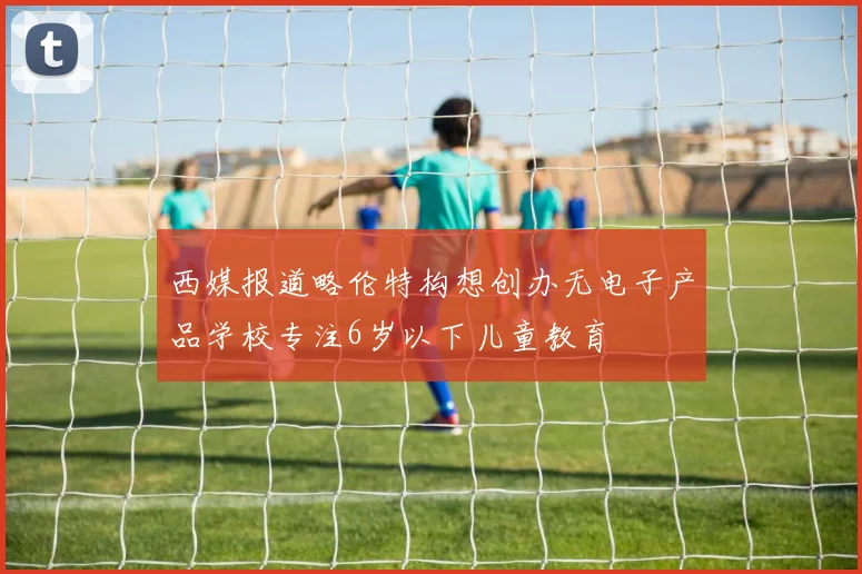 西媒报道略伦特构想创办无电子产品学校专注6岁以下儿童教育
