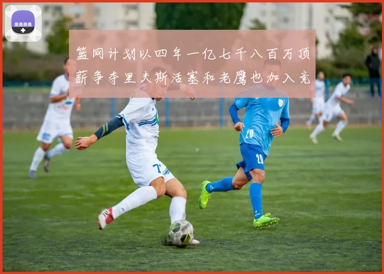 篮网计划以四年一亿七千八百万顶薪争夺里夫斯活塞和老鹰也加入竞标行列