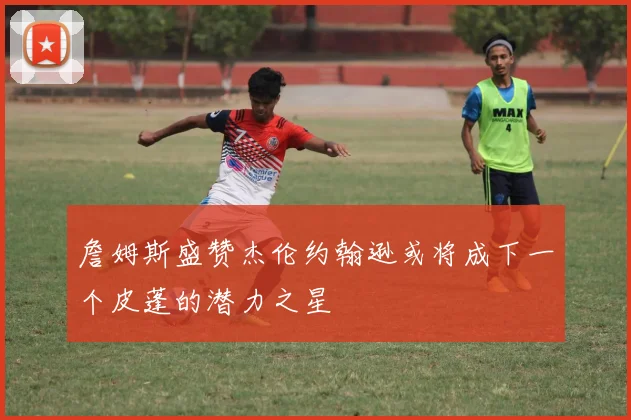 詹姆斯盛赞杰伦约翰逊或将成下一个皮蓬的潜力之星
