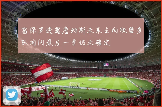 富保罗透露詹姆斯未来去向联盟多队询问最后一季仍未确定