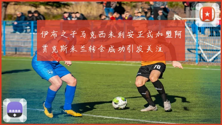 伊布之子马克西米利安正式加盟阿贾克斯米兰转会成功引发关注