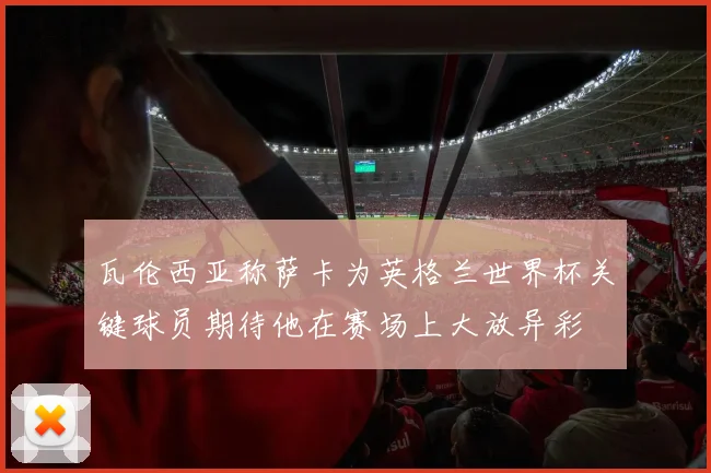 瓦伦西亚称萨卡为英格兰世界杯关键球员期待他在赛场上大放异彩