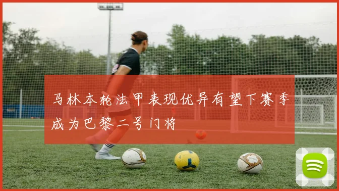 马林本轮法甲表现优异有望下赛季成为巴黎二号门将