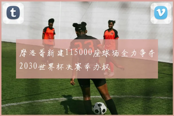 摩洛哥新建115000座球场全力争夺2030世界杯决赛举办权