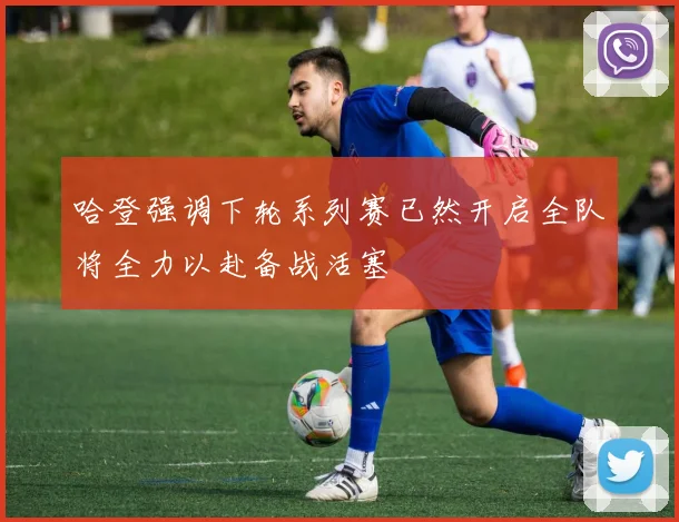 哈登强调下轮系列赛已然开启全队将全力以赴备战活塞