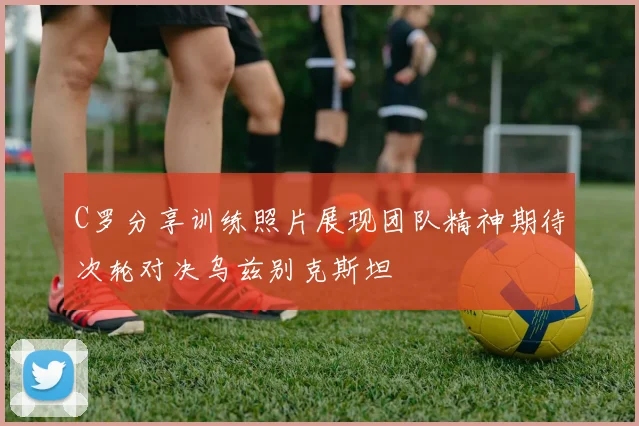 C罗分享训练照片展现团队精神期待次轮对决乌兹别克斯坦
