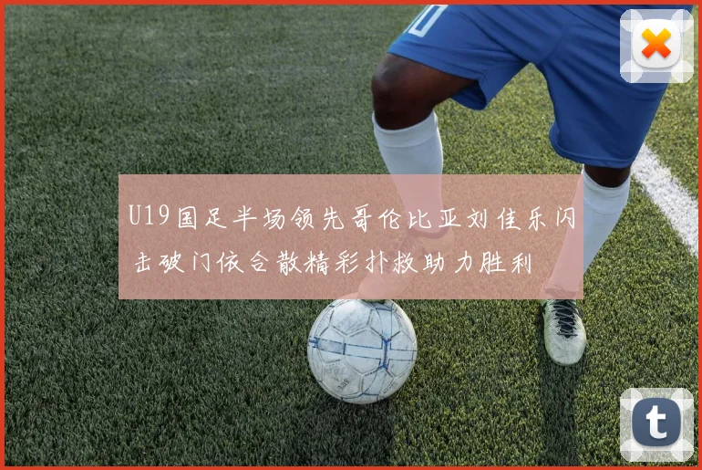 U19国足半场领先哥伦比亚刘佳乐闪击破门依合散精彩扑救助力胜利