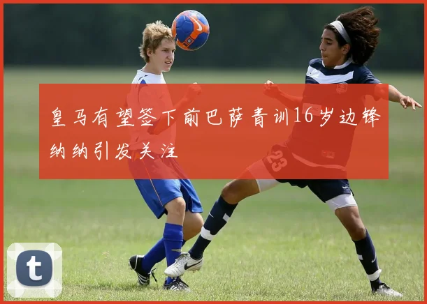 皇马有望签下前巴萨青训16岁边锋纳纳引发关注