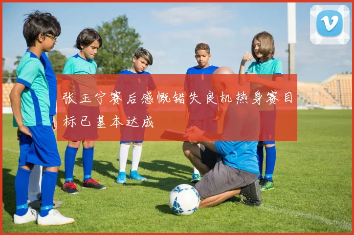 张玉宁赛后感慨错失良机热身赛目标已基本达成