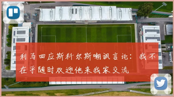 利马回应斯科尔斯嘲讽言论：我不在乎随时欢迎他来我家交流
