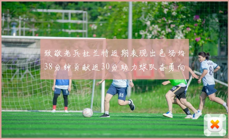 致敬老兵杜兰特近期表现出色场均38分钟贡献近30分助力球队奋勇向前