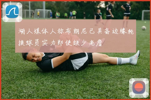 湖人媒体人称布朗尼已具备边缘轮换球员实力即使缺少老詹