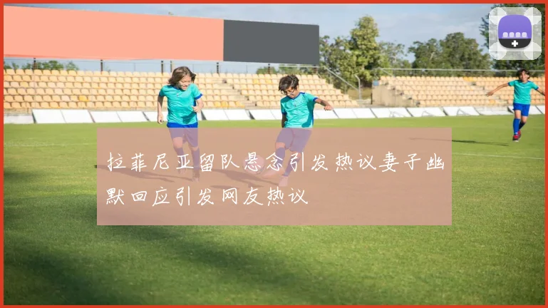 拉菲尼亚留队悬念引发热议妻子幽默回应引发网友热议