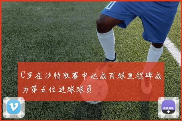 C罗在沙特联赛中达成百球里程碑成为第五位进球球员