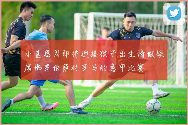 小基恩因即将迎接孩子出生请假缺席佛罗伦萨对罗马的意甲比赛