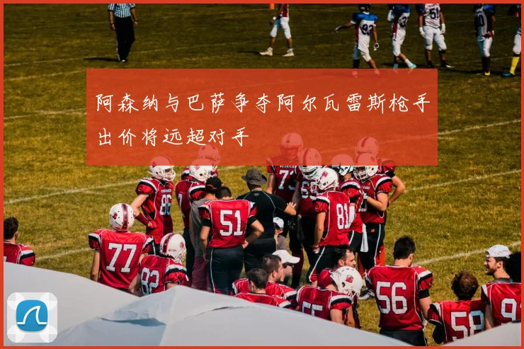 阿森纳与巴萨争夺阿尔瓦雷斯枪手出价将远超对手