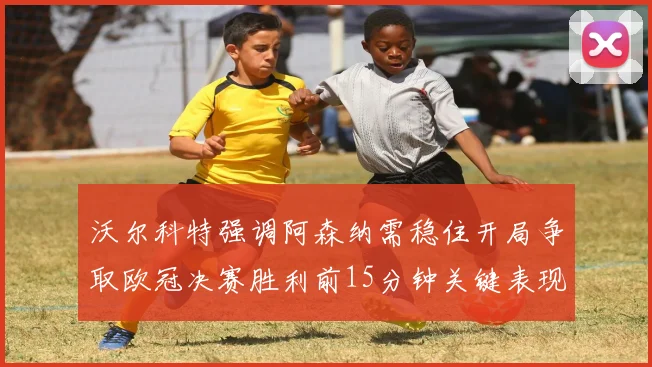 沃尔科特强调阿森纳需稳住开局争取欧冠决赛胜利前15分钟关键表现