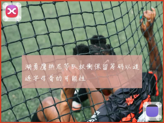 湖勇鹰热尼等队权衡保留筹码以追逐字母哥的可能性
